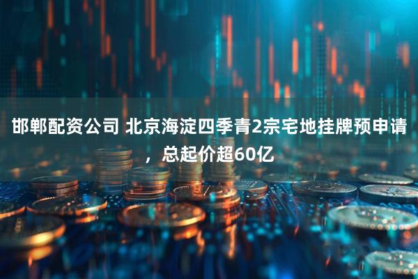 邯郸配资公司 北京海淀四季青2宗宅地挂牌预申请，总起价超60亿