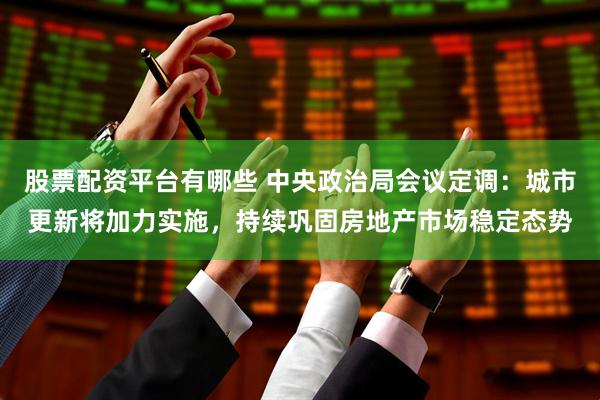 股票配资平台有哪些 中央政治局会议定调：城市更新将加力实施，持续巩固房地产市场稳定态势