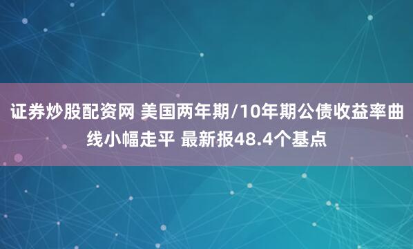 证券炒股配资网 美国两年期/10年期公债收益率曲线小幅走平 最新报48.4个基点