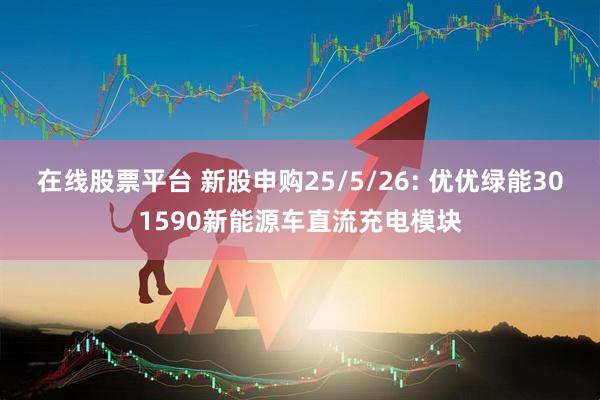 在线股票平台 新股申购25/5/26: 优优绿能301590新能源车直流充电模块