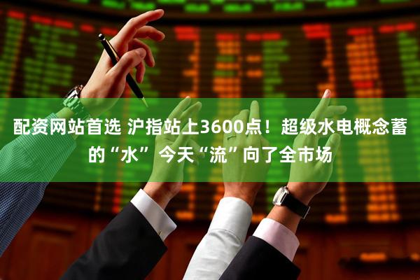 配资网站首选 沪指站上3600点！超级水电概念蓄的“水” 今天“流”向了全市场