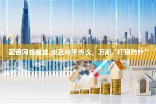 配资网站首选 谈及和平协议，万斯“打预防针”