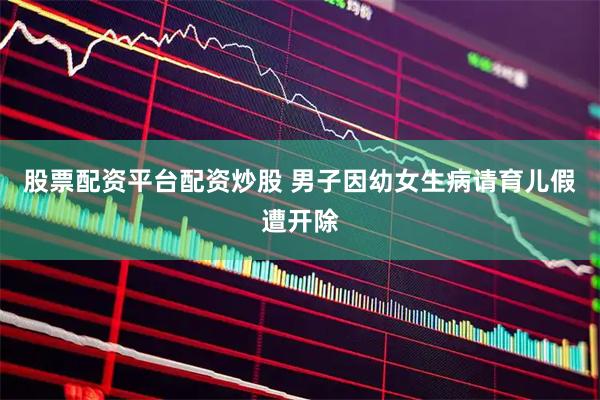 股票配资平台配资炒股 男子因幼女生病请育儿假遭开除