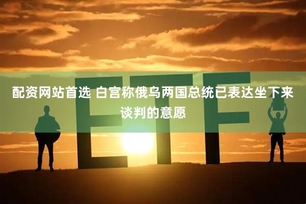 配资网站首选 白宫称俄乌两国总统已表达坐下来谈判的意愿