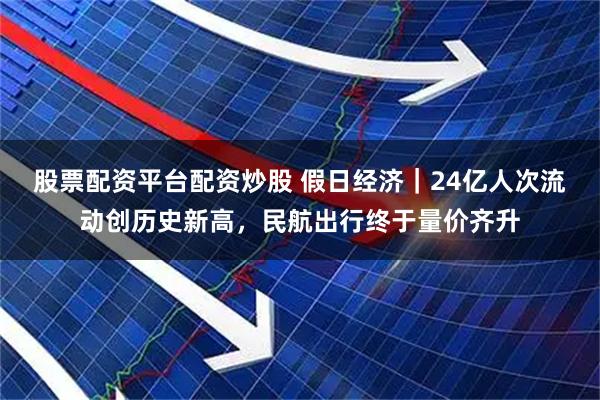 股票配资平台配资炒股 假日经济｜24亿人次流动创历史新高，民航出行终于量价齐升
