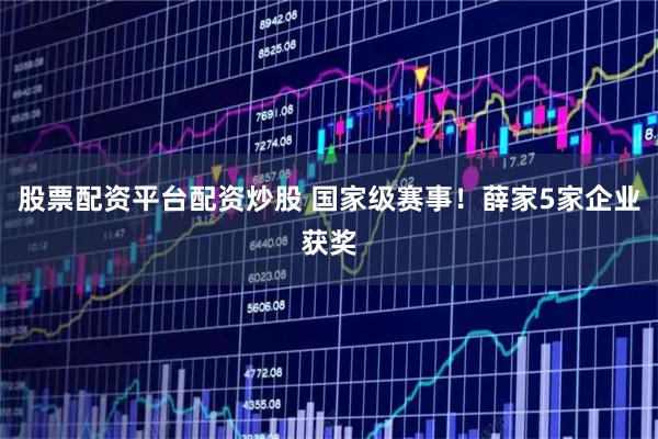 股票配资平台配资炒股 国家级赛事！薛家5家企业获奖