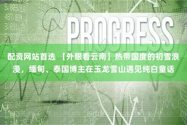配资网站首选 【外眼看云南】热带国度的初雪浪漫，缅甸、泰国博主在玉龙雪山遇见纯白童话