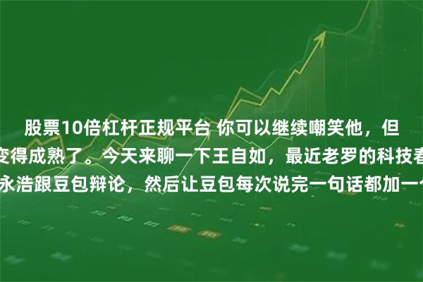 股票10倍杠杆正规平台 你可以继续嘲笑他，但你不得不承认，王自如变得成熟了。今天来聊一下王自如，最近老罗的科技春晚，有一个桥段是罗永浩跟豆包辩论，然后让豆包每次说完一句话都加一个OK，目的是内涵王自如。这件事在社交媒体上火了之后，大家又忍不住讨论当年王自如因为说锤子手机的不好被罗永浩怼翻车的往事，于是对王自如又来一轮铺天盖地的嘲笑。作为一个罗永浩的粉丝，我个人的观察，王自如其实变成熟了。他自从去年