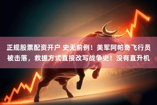 正规股票配资开户 史无前例！美军阿帕奇飞行员被击落，救援方式直接改写战争史！没有直升机