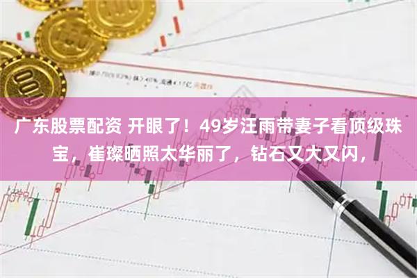 广东股票配资 开眼了！49岁汪雨带妻子看顶级珠宝，崔璨晒照太华丽了，钻石又大又闪，